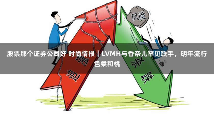 股票那个证券公司好 时尚情报｜LVMH与香奈儿罕见联手，明年流行色柔和桃