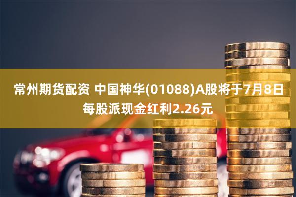 常州期货配资 中国神华(01088)A股将于7月8日每股派现金红利2.26元