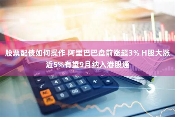 股票配债如何操作 阿里巴巴盘前涨超3% H股大涨近5%有望9月纳入港股通