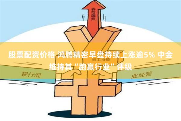 股票配资价格 鸿腾精密早盘持续上涨逾5% 中金维持其“跑赢行业”评级