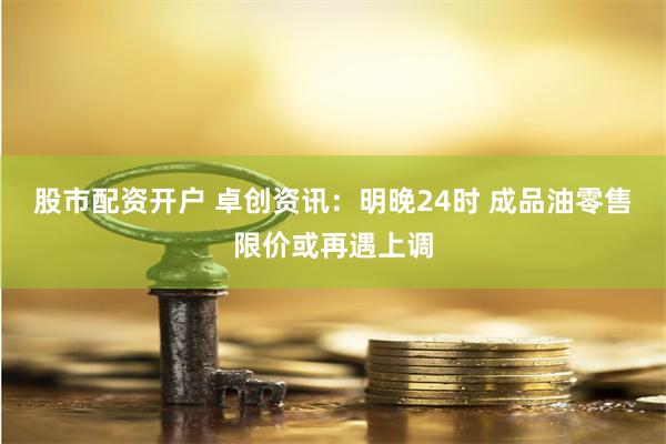 股市配资开户 卓创资讯：明晚24时 成品油零售限价或再遇上调