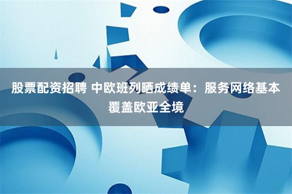 股票配资招聘 中欧班列晒成绩单：服务网络基本覆盖欧亚全境