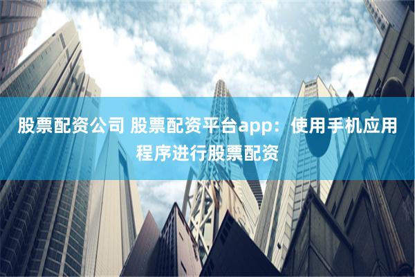 股票配资公司 股票配资平台app：使用手机应用程序进行股票配资