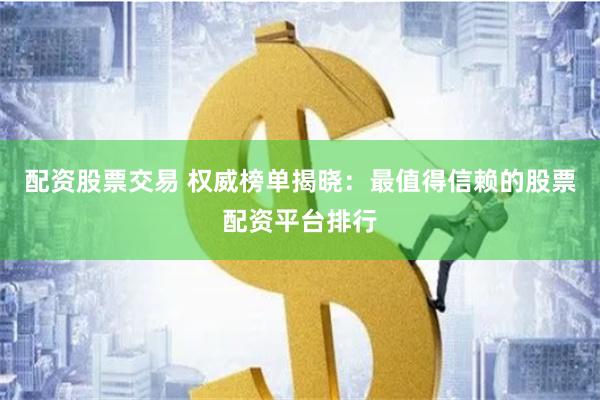 配资股票交易 权威榜单揭晓：最值得信赖的股票配资平台排行