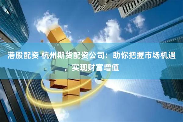 港股配资 杭州期货配资公司：助你把握市场机遇，实现财富增值