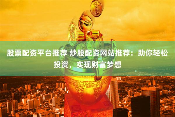股票配资平台推荐 炒股配资网站推荐：助你轻松投资，实现财富梦想